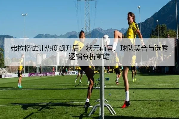 弗拉格试训热度飙升后：状元前景、球队契合与选秀逻辑分析前瞻